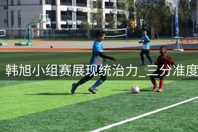 韩旭小组赛展现统治力 三分准度惊人助女篮晋级